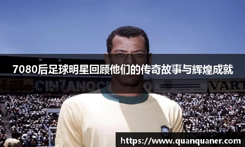 7080后足球明星回顾他们的传奇故事与辉煌成就