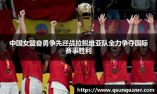 中国女篮奋勇争先迎战拉脱维亚队全力争夺国际赛事胜利